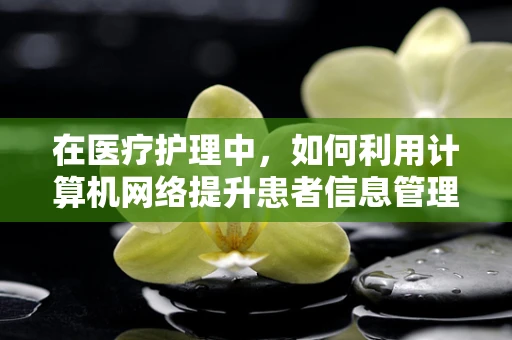 在医疗护理中，如何利用计算机网络提升患者信息管理效率？