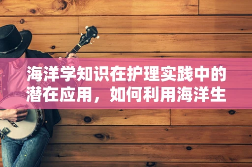 海洋学知识在护理实践中的潜在应用，如何利用海洋生物的抗菌特性促进患者康复？