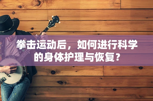 拳击运动后，如何进行科学的身体护理与恢复？