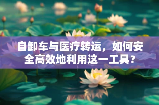 自卸车与医疗转运，如何安全高效地利用这一工具？