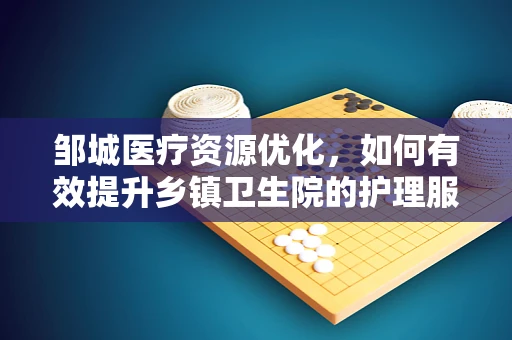 邹城医疗资源优化，如何有效提升乡镇卫生院的护理服务质量？