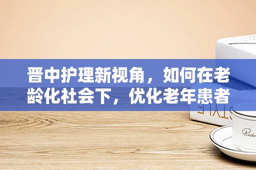 晋中护理新视角，如何在老龄化社会下，优化老年患者康复护理策略？