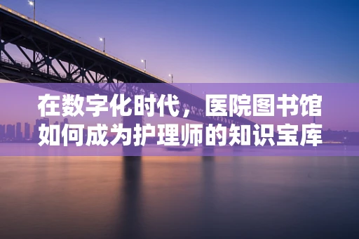 在数字化时代，医院图书馆如何成为护理师的知识宝库？