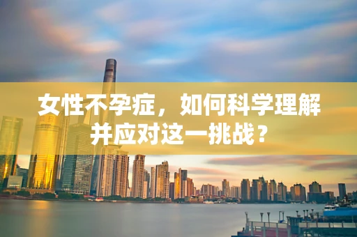 女性不孕症，如何科学理解并应对这一挑战？