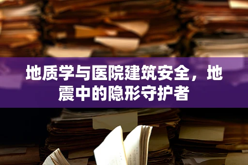 地质学与医院建筑安全，地震中的隐形守护者