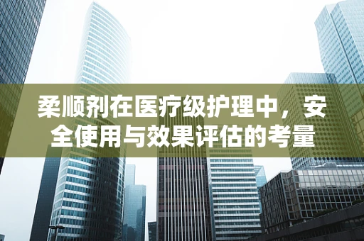 柔顺剂在医疗级护理中，安全使用与效果评估的考量