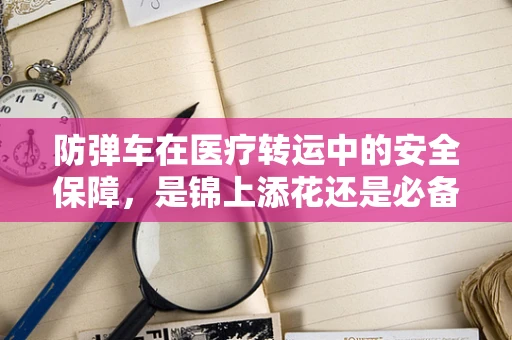防弹车在医疗转运中的安全保障，是锦上添花还是必备之选？