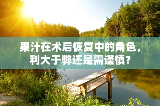 果汁在术后恢复中的角色，利大于弊还是需谨慎？