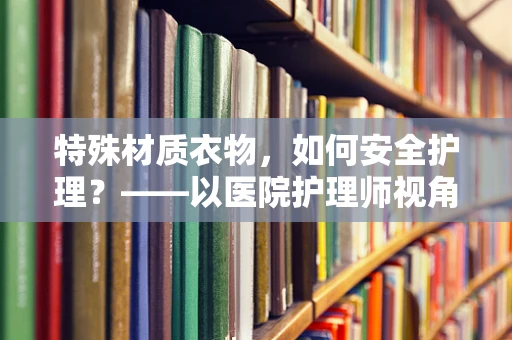 特殊材质衣物，如何安全护理？——以医院护理师视角的解答