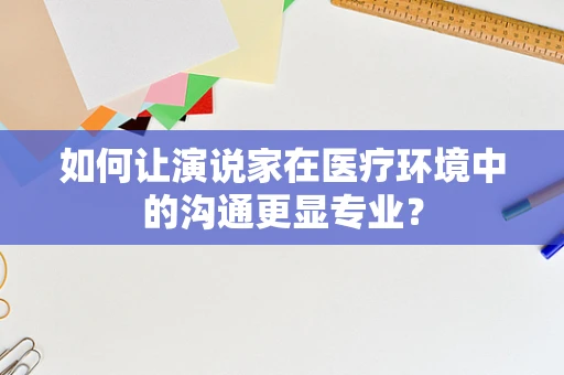 如何让演说家在医疗环境中的沟通更显专业？