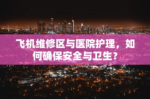 飞机维修区与医院护理，如何确保安全与卫生？