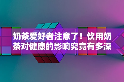 奶茶爱好者注意了！饮用奶茶对健康的影响究竟有多深？