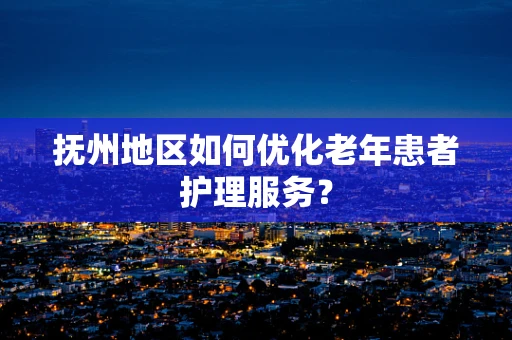 抚州地区如何优化老年患者护理服务？