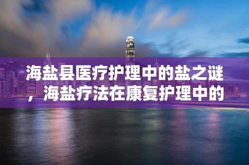 海盐县医疗护理中的盐之谜，海盐疗法在康复护理中的角色与挑战