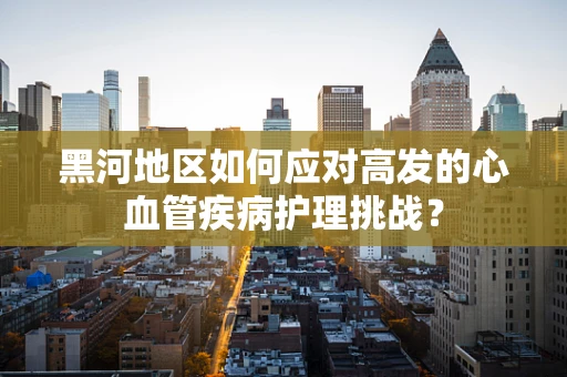 黑河地区如何应对高发的心血管疾病护理挑战？