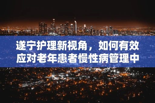 遂宁护理新视角，如何有效应对老年患者慢性病管理中的挑战？