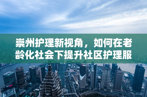 崇州护理新视角，如何在老龄化社会下提升社区护理服务？
