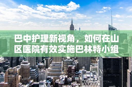 巴中护理新视角，如何在山区医院有效实施巴林特小组护理干预？