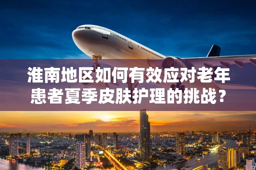 淮南地区如何有效应对老年患者夏季皮肤护理的挑战？