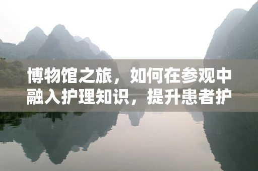 博物馆之旅，如何在参观中融入护理知识，提升患者护理体验？