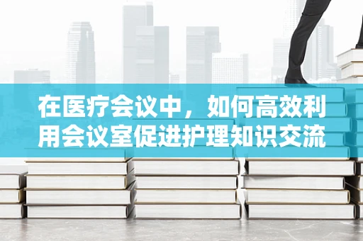 在医疗会议中，如何高效利用会议室促进护理知识交流？