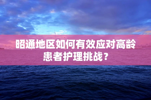 昭通地区如何有效应对高龄患者护理挑战？