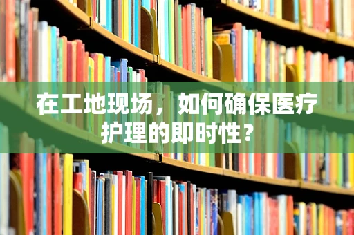 在工地现场，如何确保医疗护理的即时性？