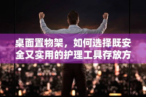 桌面置物架，如何选择既安全又实用的护理工具存放方案？
