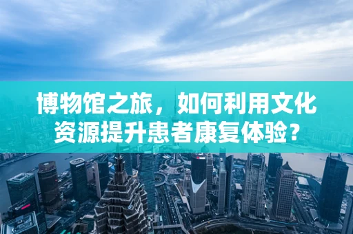 博物馆之旅，如何利用文化资源提升患者康复体验？