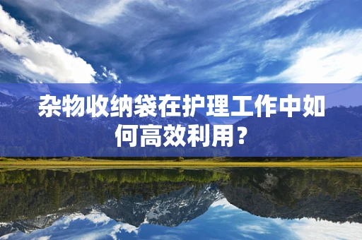 杂物收纳袋在护理工作中如何高效利用？