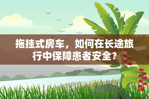 拖挂式房车，如何在长途旅行中保障患者安全？