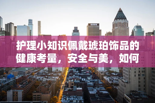 护理小知识佩戴琥珀饰品的健康考量，安全与美，如何平衡？