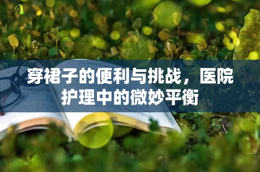 穿裙子的便利与挑战，医院护理中的微妙平衡