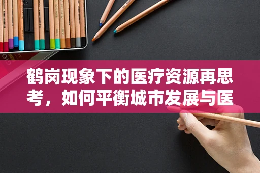 鹤岗现象下的医疗资源再思考，如何平衡城市发展与医疗服务均衡？