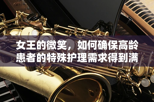 女王的微笑，如何确保高龄患者的特殊护理需求得到满足？