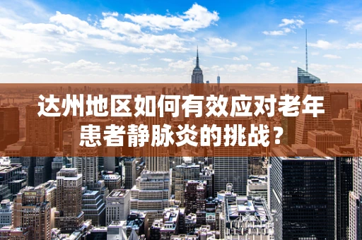 达州地区如何有效应对老年患者静脉炎的挑战？