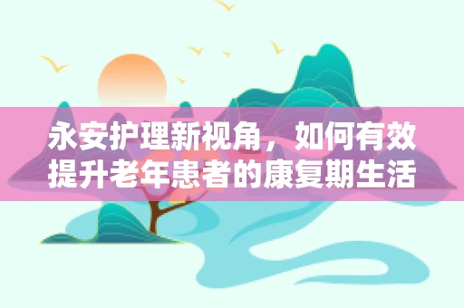 永安护理新视角，如何有效提升老年患者的康复期生活质量？