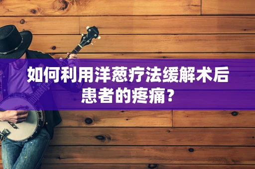 如何利用洋葱疗法缓解术后患者的疼痛？