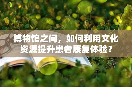博物馆之问，如何利用文化资源提升患者康复体验？