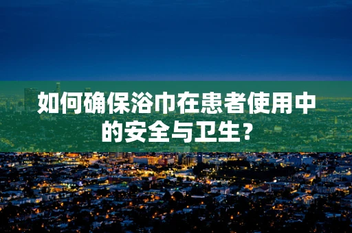 如何确保浴巾在患者使用中的安全与卫生？