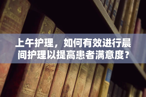 上午护理，如何有效进行晨间护理以提高患者满意度？