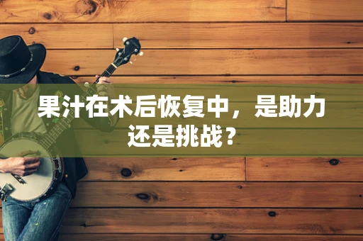 果汁在术后恢复中，是助力还是挑战？