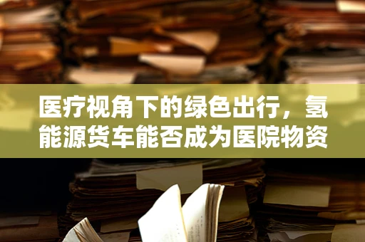 医疗视角下的绿色出行，氢能源货车能否成为医院物资运输的新绿选？