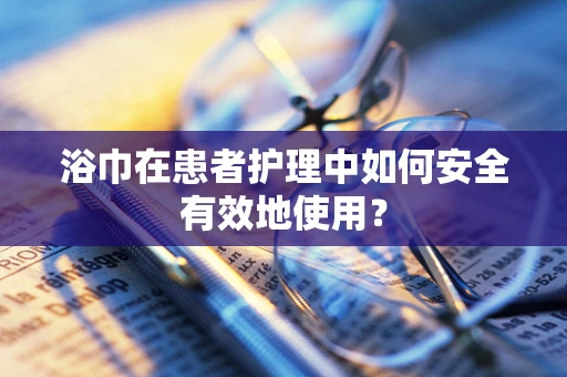 浴巾在患者护理中如何安全有效地使用？