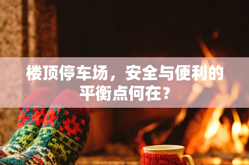 楼顶停车场，安全与便利的平衡点何在？