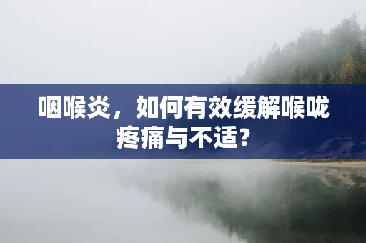 咽喉炎，如何有效缓解喉咙疼痛与不适？