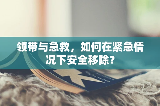 领带与急救，如何在紧急情况下安全移除？