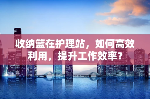收纳篮在护理站，如何高效利用，提升工作效率？