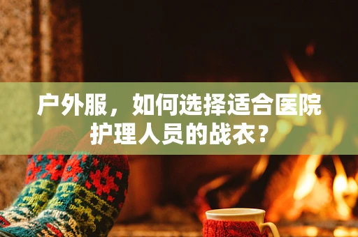 户外服，如何选择适合医院护理人员的战衣？