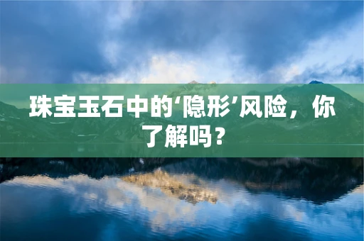 珠宝玉石中的‘隐形’风险，你了解吗？